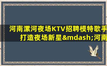 河南漯河夜场KTV招聘模特歌手打造夜场新星—河南漯河夜场招聘酒水促销员地标性名牌老店的招聘